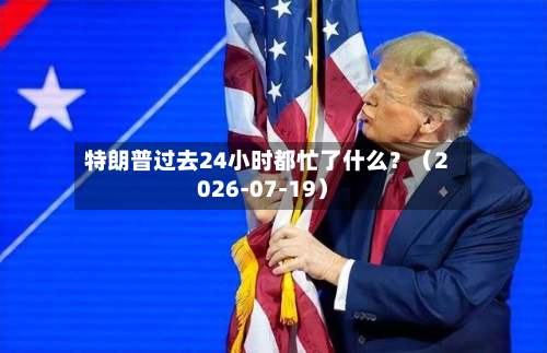 特朗普过去24小时都忙了什么?(2026-07-19)-第2张图片