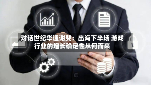 对话世纪华通谢斐：出海下半场 游戏行业的增长确定性从何而来-第1张图片