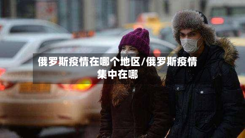 俄罗斯疫情在哪个地区/俄罗斯疫情集中在哪