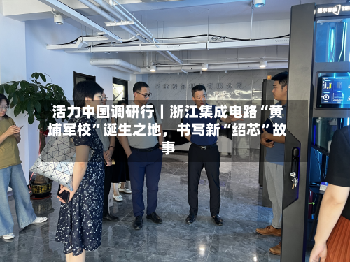 活力中国调研行｜浙江集成电路“黄埔军校	”诞生之地，书写新“绍芯”故事-第3张图片