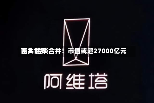两大世界
巨头 洽谈合并!市值或超27000亿元-第2张图片