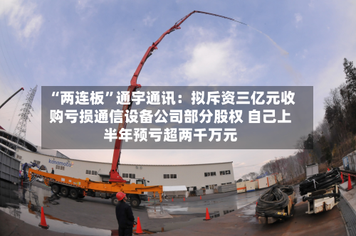 “两连板	”通宇通讯：拟斥资三亿元收购亏损通信设备公司部分股权 自己上半年预亏超两千万元-第2张图片