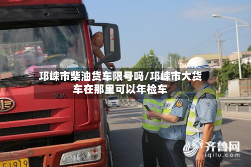 邛崃市柴油货车限号吗/邛崃市大货车在那里可以年检车-第2张图片