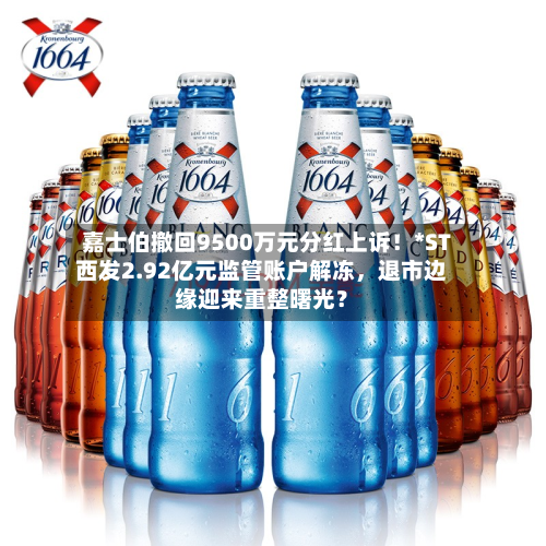 嘉士伯撤回9500万元分红上诉！*ST西发2.92亿元监管账户解冻，退市边缘迎来重整曙光？-第2张图片
