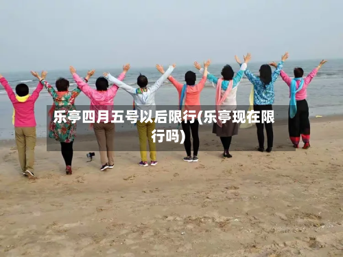 乐亭四月五号以后限行(乐亭现在限行吗)-第2张图片