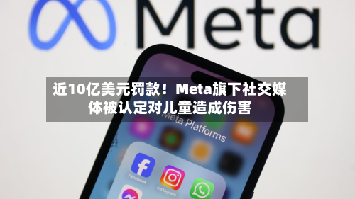 近10亿美元罚款！Meta旗下社交媒体被认定对儿童造成伤害-第1张图片