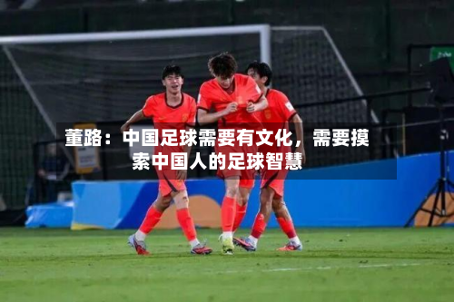 董路：中国足球需要有文化	，需要摸索中国人的足球智慧-第2张图片