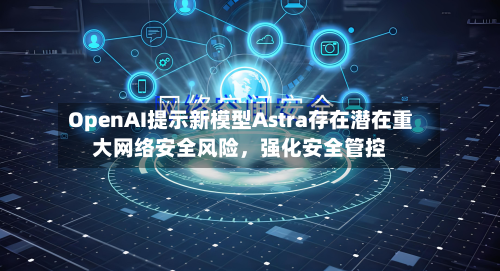 OpenAI提示新模型Astra存在潜在重大网络安全风险	，强化安全管控-第1张图片