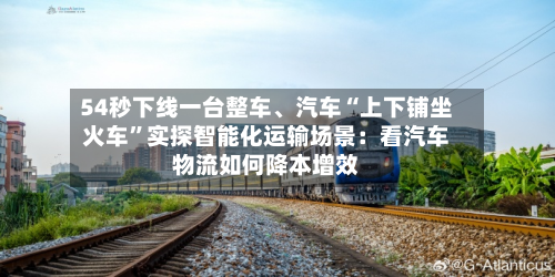 54秒下线一台整车、汽车“上下铺坐火车”实探智能化运输场景：看汽车物流如何降本增效-第2张图片