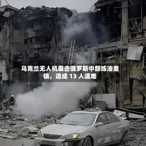 乌克兰无人机袭击俄罗斯中部炼油重镇，造成 13 人遇难-第3张图片