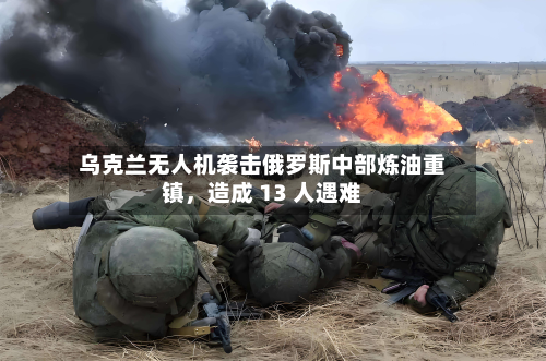 乌克兰无人机袭击俄罗斯中部炼油重镇，造成 13 人遇难