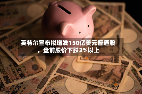 英特尔宣布拟增发150亿美元普通股	，盘前股价下跌3%以上-第2张图片