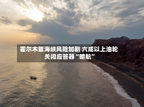 霍尔木兹海峡风险加剧 六成以上油轮关闭应答器“暗航”-第2张图片