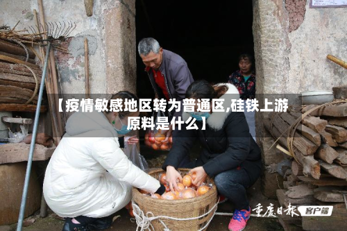 【疫情敏感地区转为普通区,硅铁上游原料是什么】