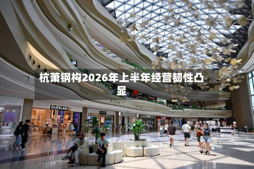 杭萧钢构2026年上半年经营韧性凸显-第2张图片